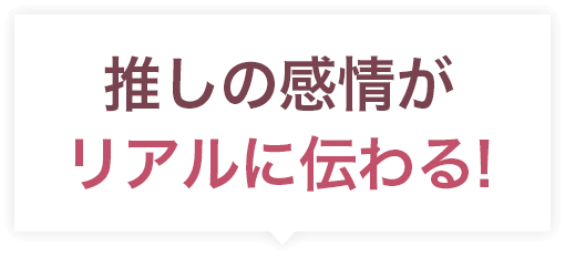 推しの感情がリアルに伝わる!
